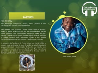 Foto: Agueda Amaral Peu Meurray Peu Meurray é compositor, músico, artista plástico e tem um importante trabalho social e ambiental. Peu também criou o Espaço Cultural Galpão Cheio de Assunto. Pneus já gastos e retirados do lixo, são reaproveitados não só como tambores, mas como móveis, esculturas, caixas de som, bateria, cadeiras, puffs, mesas, camas e objetos de arte, adornam o espaço cultural onde acontecem shows e seu projeto Sociocultural Ambiental com crianças e adolescentes carentes.  A orquestra de Tambores de Pneus, criada por Peu, é inédita e explora cada centímetro de pneu de avião, carreta, trator, carro popular, fórmula 1 e kart retirados do lixo. De seu trabalho com reciclagem e música, criou uma banda com foco nos ritmos percussivos que delineia sua autenticidade e dá vida e som à borracha, atribuindo-lhe função harmônica. 