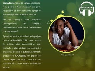 DeejayDony,  mestre do suingue, do samba-rock, groove e “blequimiuziqui” em geral. Pesquisador de música brasileira, agrega ao seu set list pitadas da música universal.  Por ter formação como dançarino contemporâneo, tem completa compreensão da pista e sabe como botar o povo pra  dançar! É produtor musical e idealizador do projeto cultural AFRICABRASILCUBA, uma mistura de música, cine documentário, dj’s, exposição e artes plásticas com inspirações brasileiras, africanas e cubanas. É também produtor do BLACKLEONE, um projeto de cultura negra, com muita música e cine documentários, entre outros projetos de sucesso. Foto: Agueda Amaral 