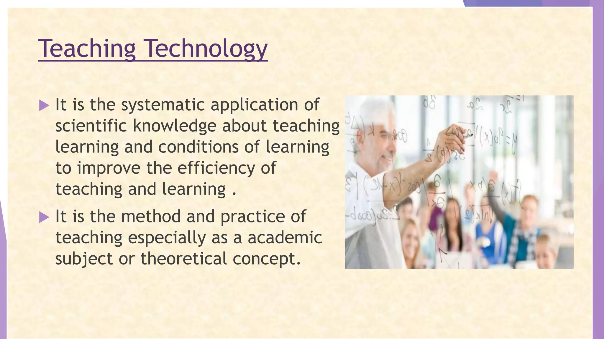 Teaching Technology
 It is the systematic application of
scientific knowledge about teaching
learning and conditions of learning
to improve the efficiency of
teaching and learning .
 It is the method and practice of
teaching especially as a academic
subject or theoretical concept.
 