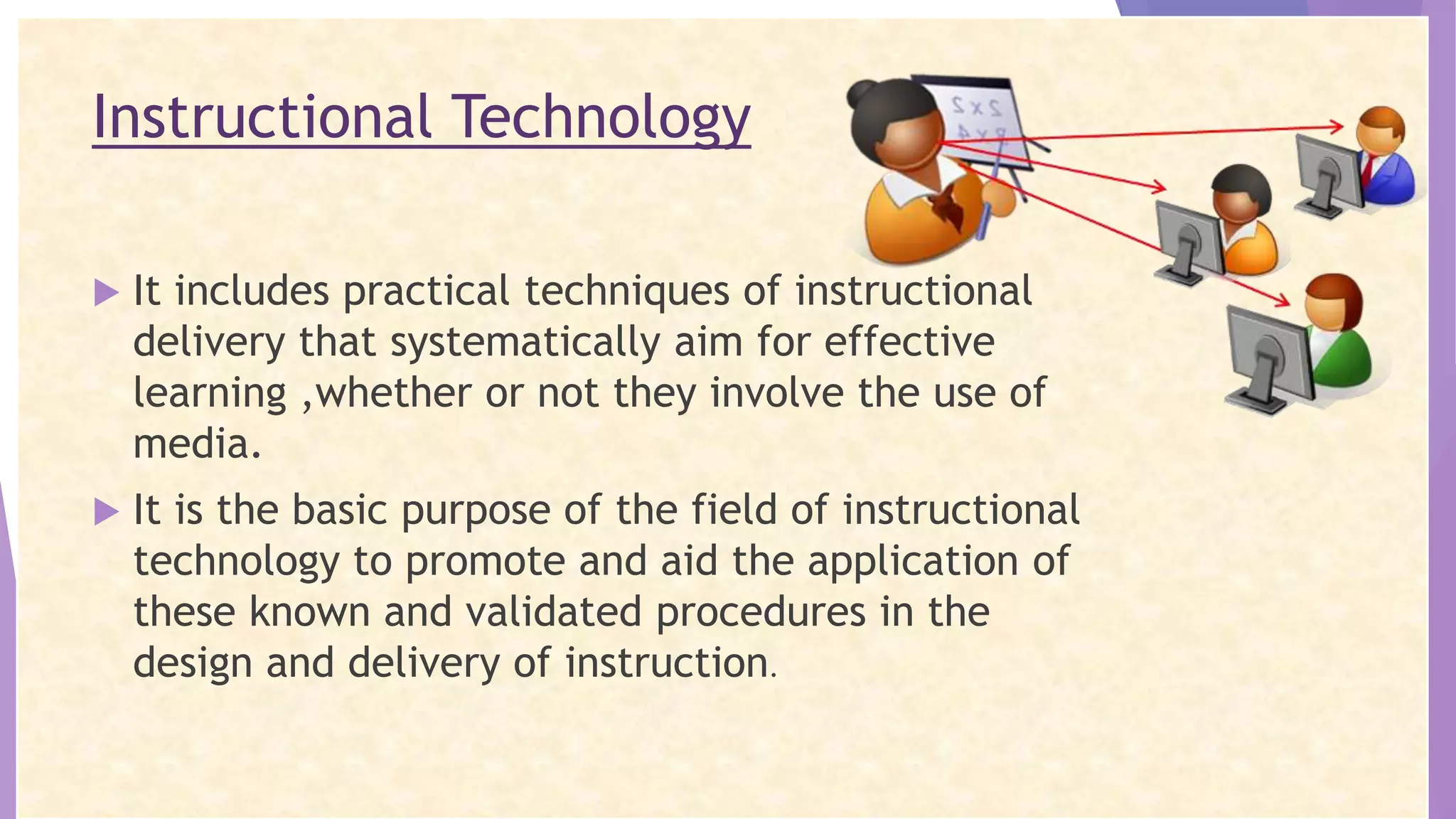 Instructional Technology
 It includes practical techniques of instructional
delivery that systematically aim for effective
learning ,whether or not they involve the use of
media.
 It is the basic purpose of the field of instructional
technology to promote and aid the application of
these known and validated procedures in the
design and delivery of instruction.
 