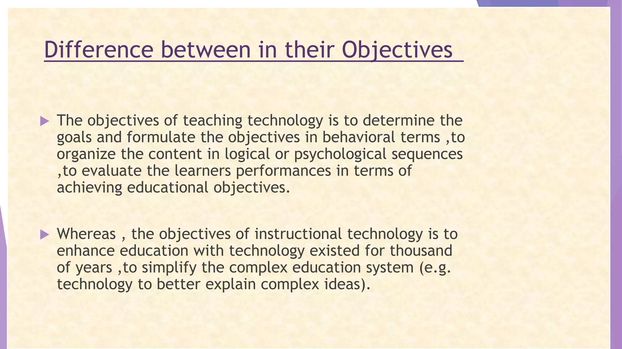 Difference between in their Objectives
 The objectives of teaching technology is to determine the
goals and formulate the objectives in behavioral terms ,to
organize the content in logical or psychological sequences
,to evaluate the learners performances in terms of
achieving educational objectives.
 Whereas , the objectives of instructional technology is to
enhance education with technology existed for thousand
of years ,to simplify the complex education system (e.g.
technology to better explain complex ideas).
 
