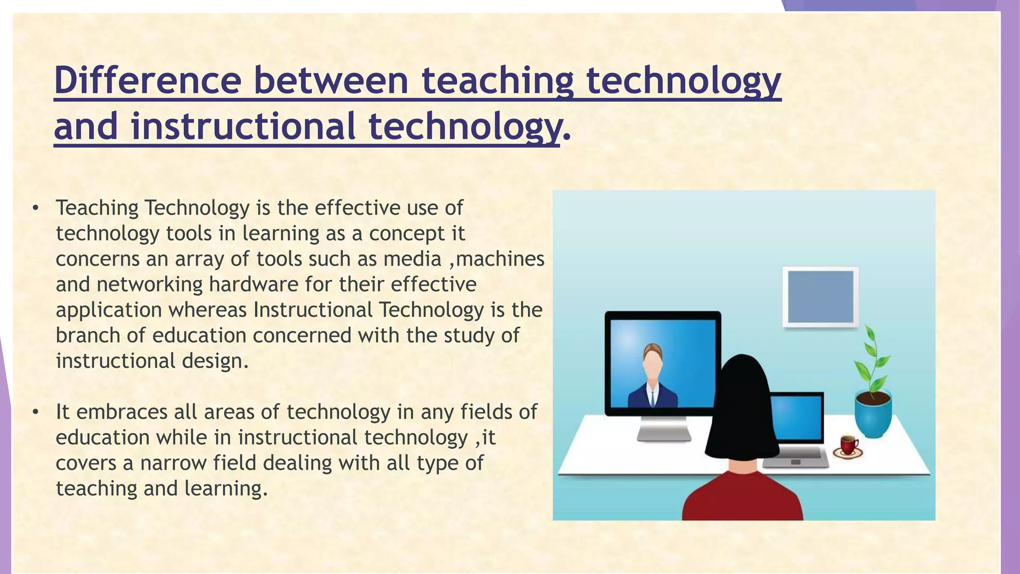 Difference between teaching technology
and instructional technology.
• Teaching Technology is the effective use of
technology tools in learning as a concept it
concerns an array of tools such as media ,machines
and networking hardware for their effective
application whereas Instructional Technology is the
branch of education concerned with the study of
instructional design.
• It embraces all areas of technology in any fields of
education while in instructional technology ,it
covers a narrow field dealing with all type of
teaching and learning.
 