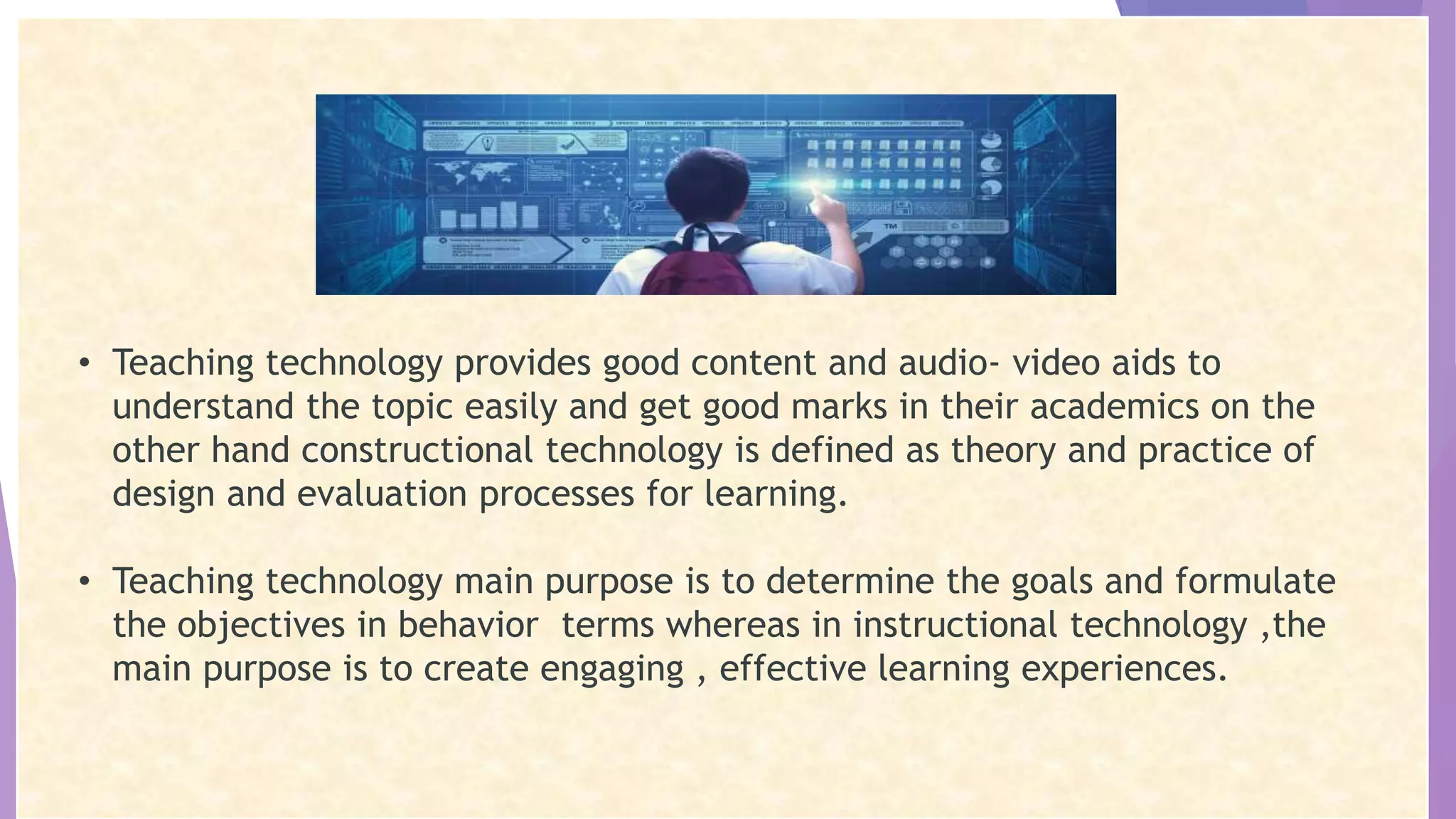 • Teaching technology provides good content and audio- video aids to
understand the topic easily and get good marks in their academics on the
other hand constructional technology is defined as theory and practice of
design and evaluation processes for learning.
• Teaching technology main purpose is to determine the goals and formulate
the objectives in behavior terms whereas in instructional technology ,the
main purpose is to create engaging , effective learning experiences.
 