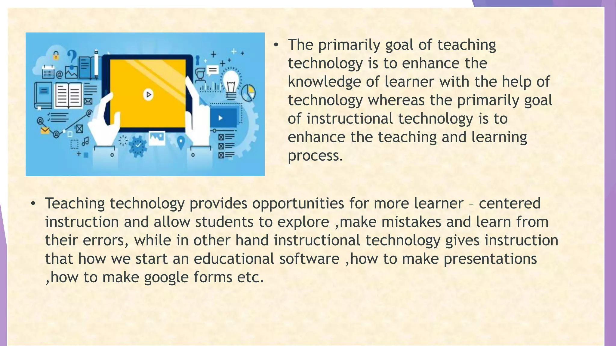 • The primarily goal of teaching
technology is to enhance the
knowledge of learner with the help of
technology whereas the primarily goal
of instructional technology is to
enhance the teaching and learning
process.
• Teaching technology provides opportunities for more learner – centered
instruction and allow students to explore ,make mistakes and learn from
their errors, while in other hand instructional technology gives instruction
that how we start an educational software ,how to make presentations
,how to make google forms etc.
 