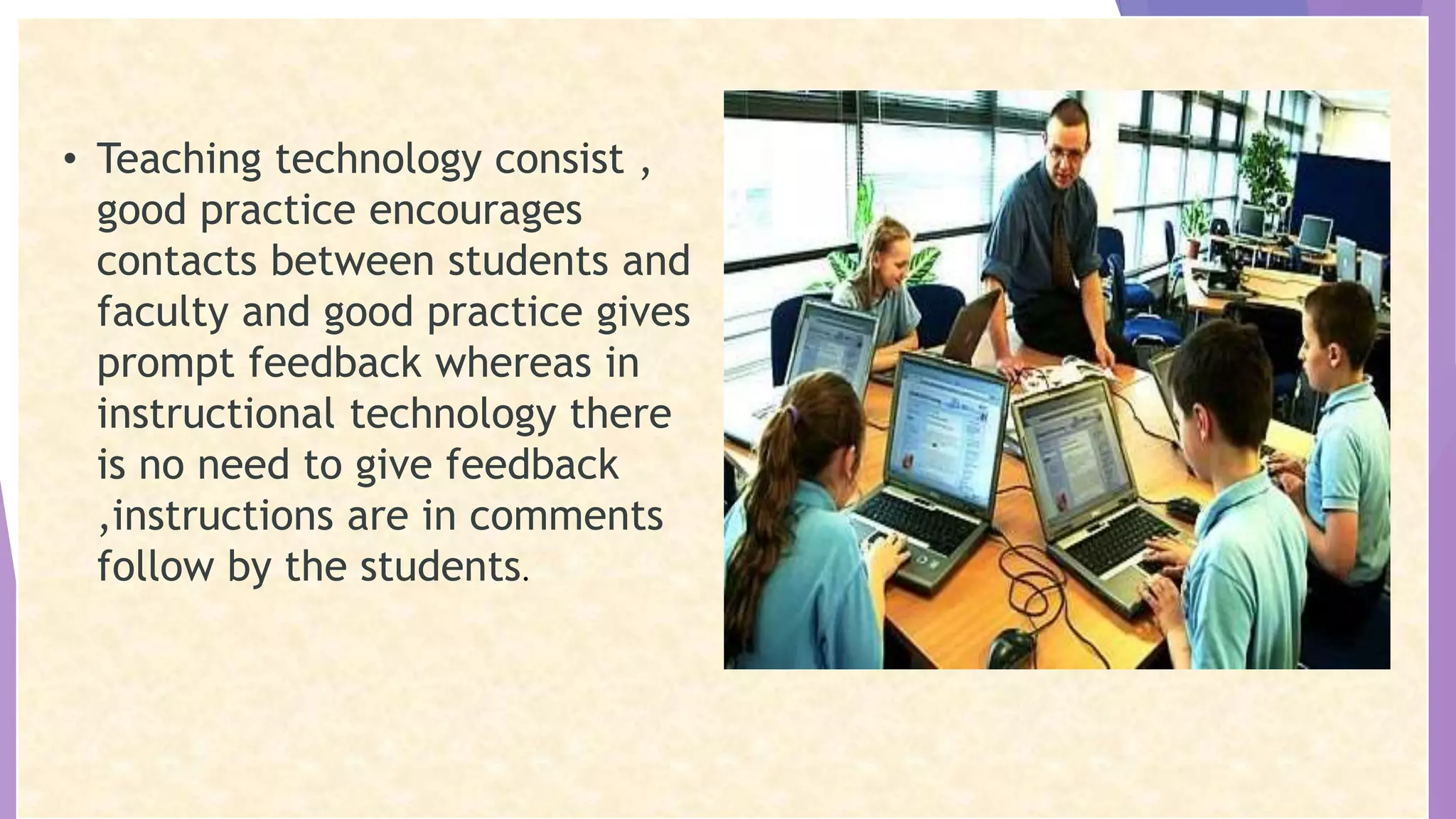 • Teaching technology consist ,
good practice encourages
contacts between students and
faculty and good practice gives
prompt feedback whereas in
instructional technology there
is no need to give feedback
,instructions are in comments
follow by the students.
 