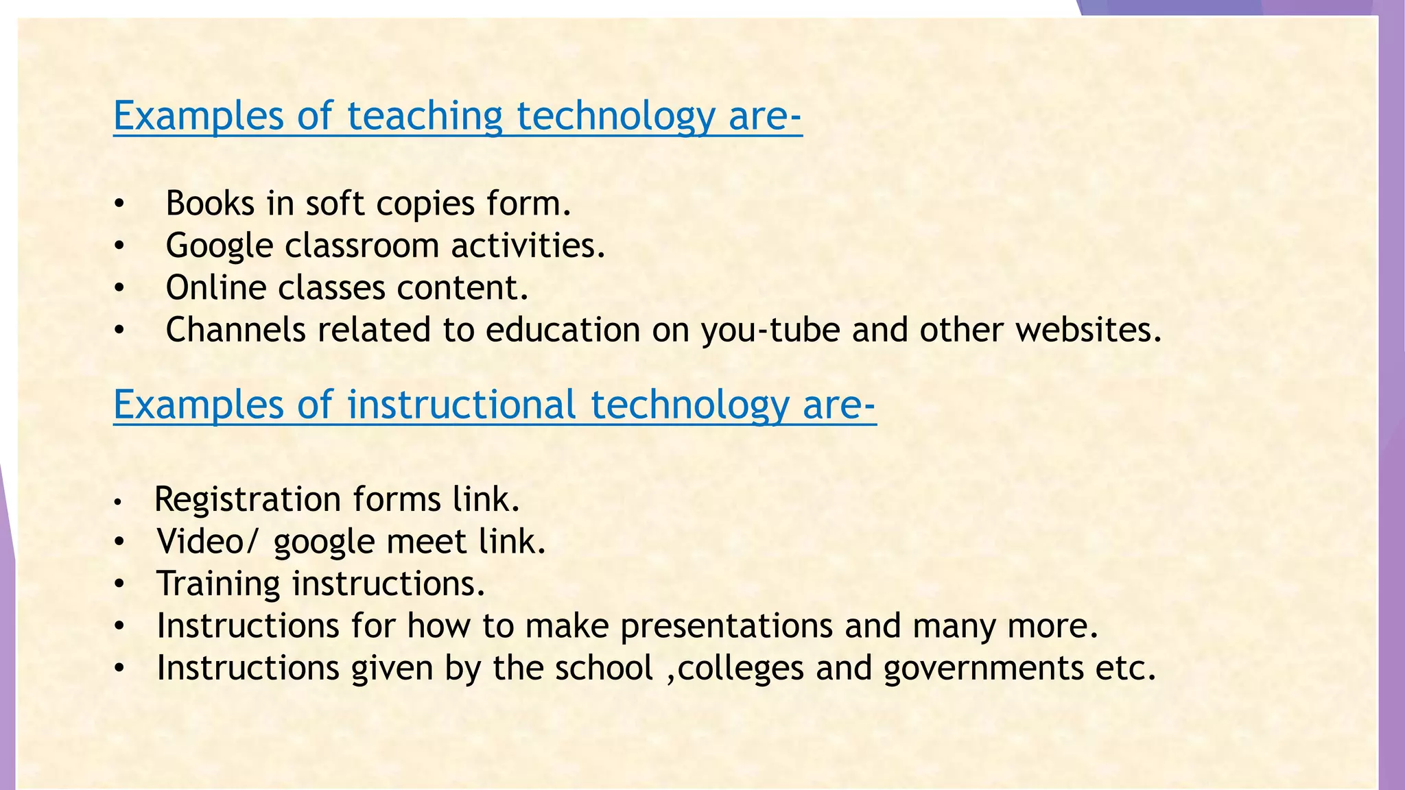 Examples of teaching technology are-
• Books in soft copies form.
• Google classroom activities.
• Online classes content.
• Channels related to education on you-tube and other websites.
Examples of instructional technology are-
• Registration forms link.
• Video/ google meet link.
• Training instructions.
• Instructions for how to make presentations and many more.
• Instructions given by the school ,colleges and governments etc.
 
