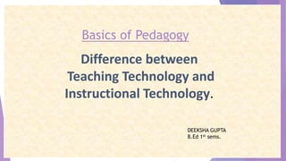 Basics of Pedagogy
Difference between
Teaching Technology and
Instructional Technology.
DEEKSHA GUPTA
B.Ed 1st sems.
 