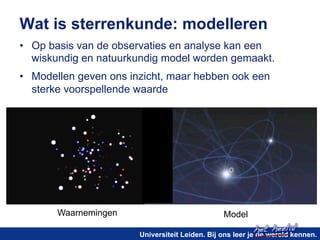 Wat is sterrenkunde: modelleren 
• Op basis van de observaties en analyse kan een 
wiskundig en natuurkundig model worden gemaakt. 
• Modellen geven ons inzicht, maar hebben ook een 
sterke voorspellende waarde 
het heelal! 
Waarnemingen Model 
Universiteit Leiden. Bij ons leer je de wereld kennen. 
 