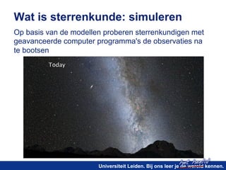 Wat is sterrenkunde: simuleren 
Op basis van de modellen proberen sterrenkundigen met 
geavanceerde computer programma's de observaties na 
te bootsen 
het heelal! 
Universiteit Leiden. Bij ons leer je de wereld kennen. 
 