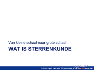het heelal! 
Van kleine schaal naar grote schaal 
WAT IS STERRENKUNDE 
Universiteit Leiden. Bij ons leer je de wereld kennen. 
 