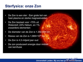 het heelal! 
Sterfysica: onze Zon 
• De Zon is een ster : Een grote bol van 
heet plasma en sterke magneetvelden 
• De Zon bestaat voor ~75% uit 
Waterstof, 24% Helium, en 1% 
zwaardere elementen 
• De diameter van de Zon is 1.392.684 km 
• Massa van de Zon is 1,989×1030 kg 
• De Zon is 4,5 miljard jaar oud 
• De zon produceert energie door middel 
Universiteit Leiden. Bij ons leer je de wereld kennen. 
van kernfusie 
 