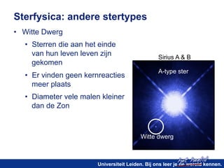 Sirius A & B 
A-type ster 
het heelal! 
Sterfysica: andere stertypes 
• Witte Dwerg 
• Sterren die aan het einde 
van hun leven leven zijn 
gekomen 
• Er vinden geen kernreacties 
meer plaats 
• Diameter vele malen kleiner 
dan de Zon 
Witte dwerg 
Universiteit Leiden. Bij ons leer je de wereld kennen. 
 