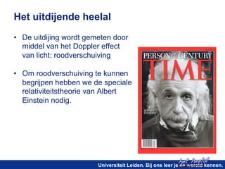 het heelal! 
Het uitdijende heelal 
• De uitdijing wordt gemeten door 
middel van het Doppler effect 
van licht: roodverschuiving 
• Om roodverschuiving te kunnen 
begrijpen hebben we de speciale 
relativiteitstheorie van Albert 
Einstein nodig. 
Universiteit Leiden. Bij ons leer je de wereld kennen. 
