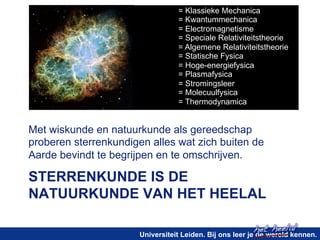 = Klassieke Mechanica 
= Kwantummechanica 
= Electromagnetisme 
= Speciale Relativiteitstheorie 
= Algemene Relativiteitstheorie 
= Statische Fysica 
= Hoge-energiefysica 
= Plasmafysica 
= Stromingsleer 
= Molecuulfysica 
= Thermodynamica 
Met wiskunde en natuurkunde als gereedschap 
proberen sterrenkundigen alles wat zich buiten de 
Aarde bevindt te begrijpen en te omschrijven. 
STERRENKUNDE IS DE 
NATUURKUNDE VAN HET HEELAL 
het heelal! 
Universiteit Leiden. Bij ons leer je de wereld kennen. 
 