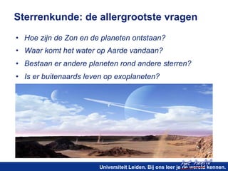 Sterrenkunde: de allergrootste vragen 
• Hoe zijn de Zon en de planeten ontstaan? 
• Waar komt het water op Aarde vandaan? 
• Bestaan er andere planeten rond andere sterren? 
• Is er buitenaards leven op exoplaneten? 
het heelal! 
Universiteit Leiden. Bij ons leer je de wereld kennen. 
 