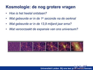 Kosmologie: de nog grotere vragen 
• Hoe is het heelal ontstaan? 
• Wat gebeurde er in de 1e seconde na de oerknal 
• Wat gebeurde er in de 13,9 miljard jaar erna? 
• Wat veroorzaakt de expansie van ons universum? 
het heelal! 
Universiteit Leiden. Bij ons leer je de wereld kennen. 
 