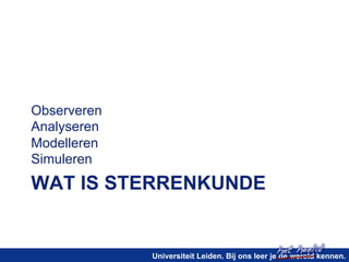 het heelal! 
WAT IS STERRENKUNDE 
Universiteit Leiden. Bij ons leer je de wereld kennen. 
Observeren 
Analyseren 
Modelleren 
Simuleren 
 