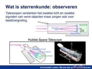 Wat is sterrenkunde: observeren 
Telescopen versterken het zwakke licht en zwakke 
signalen van verre objecten maar zorgen ook voor 
beeldvergroting. 
het heelal! 
Hubble Space Telescope 
Universiteit Leiden. Bij ons leer je de wereld kennen. 
 