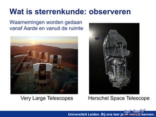Wat is sterrenkunde: observeren 
Waarnemingen worden gedaan 
vanaf Aarde en vanuit de ruimte 
Very Large Telescopes Herschel Space Telescope 
het heelal! 
Universiteit Leiden. Bij ons leer je de wereld kennen. 
 