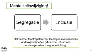 10
Mentaliteitswijziging!
Segregatie Inclusie
Het decreet Maatregelen voor leerlingen met specifieke
onderwijsbehoeften (M-decreet) stuurt ons
onderwijssysteem in goede richting.
 