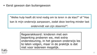 12
 Eerst gewoon dan buitengewoon
“Welke hulp heeft dit kind nodig om te leren in de klas?” of “Hoe
kan ik mijn onderwijs aanpassen, zodat deze leerling minder last
ondervindt van zijn stoornis?”.
Regeerakkoord: kinderen met een
beperking proberen we, met extra
ondersteuning, in het gewoon onderwijs les
te laten volgen, maar in de praktijk is dat
niet voor iedereen mogelijk.
 