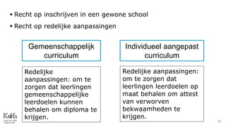 18
 Recht op inschrijven in een gewone school
 Recht op redelijke aanpassingen
Gemeenschappelijk
curriculum
Individueel aangepast
curriculum
Redelijke
aanpassingen: om te
zorgen dat leerlingen
gemeenschappelijke
leerdoelen kunnen
behalen om diploma te
krijgen.
Redelijke aanpassingen:
om te zorgen dat
leerlingen leerdoelen op
maat behalen om attest
van verworven
bekwaamheden te
krijgen.
 