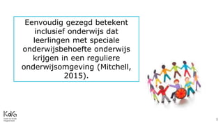 8
Eenvoudig gezegd betekent
inclusief onderwijs dat
leerlingen met speciale
onderwijsbehoefte onderwijs
krijgen in een reguliere
onderwijsomgeving (Mitchell,
2015).
 