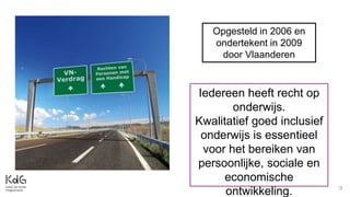 9
Opgesteld in 2006 en
ondertekent in 2009
door Vlaanderen
Iedereen heeft recht op
onderwijs.
Kwalitatief goed inclusief
onderwijs is essentieel
voor het bereiken van
persoonlijke, sociale en
economische
ontwikkeling.
 