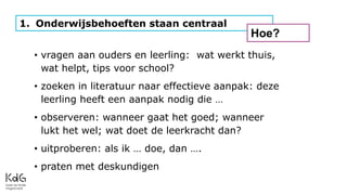 1. Onderwijsbehoeften staan centraal
Hoe?
• vragen aan ouders en leerling: wat werkt thuis,
wat helpt, tips voor school?
• zoeken in literatuur naar effectieve aanpak: deze
leerling heeft een aanpak nodig die …
• observeren: wanneer gaat het goed; wanneer
lukt het wel; wat doet de leerkracht dan?
• uitproberen: als ik … doe, dan ….
• praten met deskundigen
 