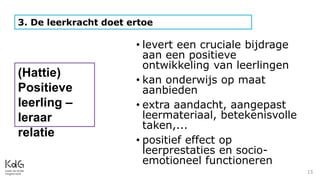 15
3. De leerkracht doet ertoe
• levert een cruciale bijdrage
aan een positieve
ontwikkeling van leerlingen
• kan onderwijs op maat
aanbieden
• extra aandacht, aangepast
leermateriaal, betekenisvolle
taken,...
• positief effect op
leerprestaties en socio-
emotioneel functioneren
(Hattie)
Positieve
leerling –
leraar
relatie
 