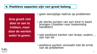 17
4. Positieve aspecten zijn van groot belang
• geen eenzijdige nadruk op problemen
• de sterke punten van een kind in kaart
brengen (inzetten voor toekomstig
handelen)
• ook positieve kanten van leraar, ouders …
zijn van tel
• positieve punten verzwakt niet de ernst
van de problemen
 