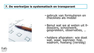 • gebruik van formulieren en
checklists als middel
• Benut wat we al weten uit ll-
dossiers, schoolwerk,
gesprekken, observaties, ..
• heldere afspraken: wie doet
wat, waar, wanneer, hoe,
waarom, hoelang (verslag)
7. De werkwijze is systematisch en transparant
 