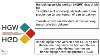 3
Handelingsgericht werken (HGW) draagt bij
tot
*kwaliteitsvol onderwijs als instrument om
problemen te voorkomen of aan te pakken
*constructieve en efficiënte samenwerking
tussen alle betrokkenen
Handelingsgericht werken door CLB’s bij het
stellen van diagnoses en het voorstellen
van een behandeling noemen we
handelingsgerichte diagnostiek (HGD)
 