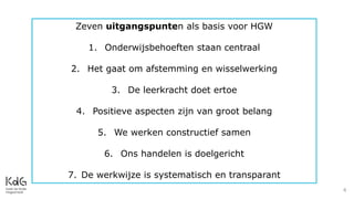 4
Zeven uitgangspunten als basis voor HGW
1. Onderwijsbehoeften staan centraal
2. Het gaat om afstemming en wisselwerking
3. De leerkracht doet ertoe
4. Positieve aspecten zijn van groot belang
5. We werken constructief samen
6. Ons handelen is doelgericht
7. De werkwijze is systematisch en transparant
 