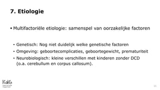  Multifactoriële etiologie: samenspel van oorzakelijke factoren
• Genetisch: Nog niet duidelijk welke genetische factoren
• Omgeving: geboortecomplicaties, geboortegewicht, prematuriteit
• Neurobiologisch: kleine verschillen met kinderen zonder DCD
(o.a. cerebullum en corpus callosum).
7. Etiologie
11
 