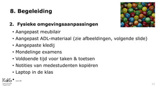 8. Begeleiding
2. Fysieke omgevingsaanpassingen
• Aangepast meubilair
• Aangepast ADL-materiaal (zie afbeeldingen, volgende slide)
• Aangepaste kledij
• Mondelinge examens
• Voldoende tijd voor taken & toetsen
• Notities van medestudenten kopiëren
• Laptop in de klas
• ….
13
 