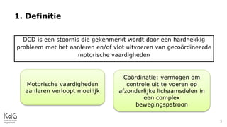 1. Definitie
3
DCD is een stoornis die gekenmerkt wordt door een hardnekkig
probleem met het aanleren en/of vlot uitvoeren van gecoördineerde
motorische vaardigheden
Motorische vaardigheden
aanleren verloopt moeilijk
Coördinatie: vermogen om
controle uit te voeren op
afzonderlijke lichaamsdelen in
een complex
bewegingspatroon
 