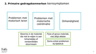 4
Problemen met
motorische
coördinatie
Problemen met
motorisch leren Onhandigheid
2. Primaire gedragskenmerken kernsymptomen
Stoornis in de motoriek
die niet te wijten is aan
lichamelijke of
verstandelijke
stoornissen
Fijne of grove motoriek,
niet altijd allebei
Soms enkel problemen
bij tijdsdruk
 