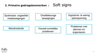2. Primaire gedragskenmerken : Soft signs
6
Synkinesie: ongewilde
meebewegingen
Onwillekeurige
bewegingen
Hypotonie: te weinig
spierspanning
Mondmotoriek Visueel-ruimtelijke
problemen
Problemen met
plannen en
organiseren
 