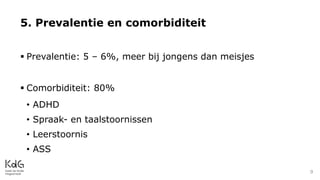  Prevalentie: 5 – 6%, meer bij jongens dan meisjes
 Comorbiditeit: 80%
• ADHD
• Spraak- en taalstoornissen
• Leerstoornis
• ASS
5. Prevalentie en comorbiditeit
9
 