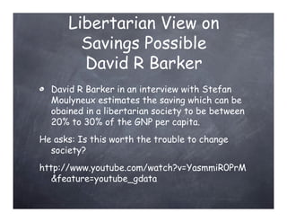 Libertarian View on
        Savings Possible
        David R Barker
  David R Barker in an interview with Stefan
  Moulyneux estimates the saving which can be
  obained in a libertarian society to be between
  20% to 30% of the GNP per capita.
He asks: Is this worth the trouble to change
  society?
http://www.youtube.com/watch?v=YasmmiR0PrM
   &feature=youtube_gdata
 