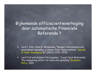 Bijkomende efficiecientieverhoging
   door automatische Financiele
           Referenda ?


  Lars P. Feld, John G. Matsusaka, "Budget referendums and
  government spending: evidence from Swiss cantons“ Journal
  of Public Economics 87 (2003) 2703– 2724

  Lars Feld and Gebhard Kirchgasser, "Local fiscal Referenda:
  The dampening effect on taxes and spending",Economic
  Policy, 2001
 