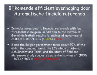 Bijkomende efficientieverhoging door
   Automatische finciele referenda


 Introducing automatic financial referenda with low
 thresholds in Belgium in addition to the system of
 Gemeindefreiheit results is savings of governmetal
 costs of 0.083/1.33 x (1-20%) = 50%.
 Since the Belgian government takes about 50% of the
 GNP, the combination of the ECB study of Afonso,
 Schuknecht and Tanzi, and the study of Feld and
 Matsusaka study suggests a potential savings of (100%
 - 50%) X 50% = 25% % of the GNP.
 