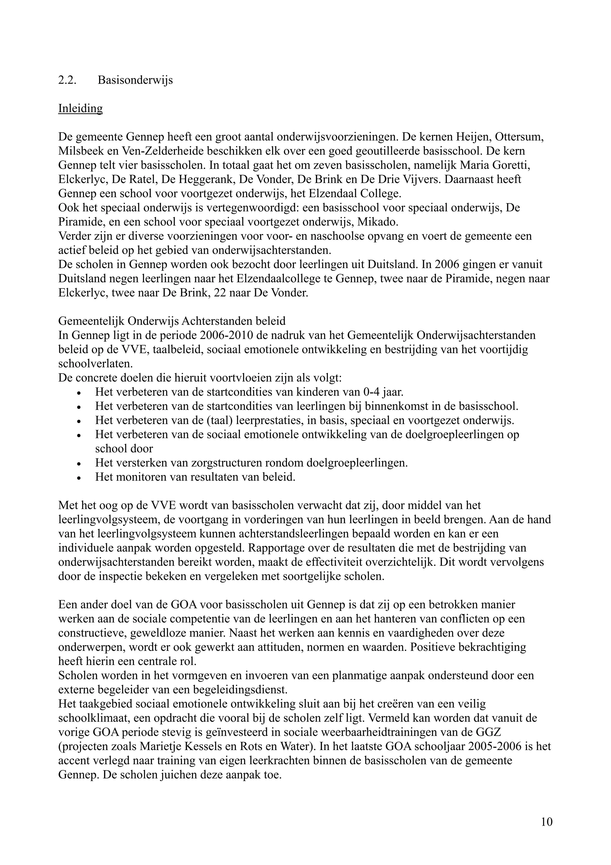 2.2.   Basisonderwijs

Inleiding

De gemeente Gennep heeft een groot aantal onderwijsvoorzieningen. De kernen Heijen, Ottersum,
Milsbeek en Ven-Zelderheide beschikken elk over een goed geoutilleerde basisschool. De kern
Gennep telt vier basisscholen. In totaal gaat het om zeven basisscholen, namelijk Maria Goretti,
Elckerlyc, De Ratel, De Heggerank, De Vonder, De Brink en De Drie Vijvers. Daarnaast heeft
Gennep een school voor voortgezet onderwijs, het Elzendaal College.
Ook het speciaal onderwijs is vertegenwoordigd: een basisschool voor speciaal onderwijs, De
Piramide, en een school voor speciaal voortgezet onderwijs, Mikado.
Verder zijn er diverse voorzieningen voor voor- en naschoolse opvang en voert de gemeente een
actief beleid op het gebied van onderwijsachterstanden.
De scholen in Gennep worden ook bezocht door leerlingen uit Duitsland. In 2006 gingen er vanuit
Duitsland negen leerlingen naar het Elzendaalcollege te Gennep, twee naar de Piramide, negen naar
Elckerlyc, twee naar De Brink, 22 naar De Vonder.

Gemeentelijk Onderwijs Achterstanden beleid
In Gennep ligt in de periode 2006-2010 de nadruk van het Gemeentelijk Onderwijsachterstanden
beleid op de VVE, taalbeleid, sociaal emotionele ontwikkeling en bestrijding van het voortijdig
schoolverlaten.
De concrete doelen die hieruit voortvloeien zijn als volgt:
    •   Het verbeteren van de startcondities van kinderen van 0-4 jaar.
    •   Het verbeteren van de startcondities van leerlingen bij binnenkomst in de basisschool.
    •   Het verbeteren van de (taal) leerprestaties, in basis, speciaal en voortgezet onderwijs.
    •   Het verbeteren van de sociaal emotionele ontwikkeling van de doelgroepleerlingen op
        school door
    •   Het versterken van zorgstructuren rondom doelgroepleerlingen.
    •   Het monitoren van resultaten van beleid.

Met het oog op de VVE wordt van basisscholen verwacht dat zij, door middel van het
leerlingvolgsysteem, de voortgang in vorderingen van hun leerlingen in beeld brengen. Aan de hand
van het leerlingvolgsysteem kunnen achterstandsleerlingen bepaald worden en kan er een
individuele aanpak worden opgesteld. Rapportage over de resultaten die met de bestrijding van
onderwijsachterstanden bereikt worden, maakt de effectiviteit overzichtelijk. Dit wordt vervolgens
door de inspectie bekeken en vergeleken met soortgelijke scholen.

Een ander doel van de GOA voor basisscholen uit Gennep is dat zij op een betrokken manier
werken aan de sociale competentie van de leerlingen en aan het hanteren van conflicten op een
constructieve, geweldloze manier. Naast het werken aan kennis en vaardigheden over deze
onderwerpen, wordt er ook gewerkt aan attituden, normen en waarden. Positieve bekrachtiging
heeft hierin een centrale rol.
Scholen worden in het vormgeven en invoeren van een planmatige aanpak ondersteund door een
externe begeleider van een begeleidingsdienst.
Het taakgebied sociaal emotionele ontwikkeling sluit aan bij het creëren van een veilig
schoolklimaat, een opdracht die vooral bij de scholen zelf ligt. Vermeld kan worden dat vanuit de
vorige GOA periode stevig is geïnvesteerd in sociale weerbaarheidtrainingen van de GGZ
(projecten zoals Marietje Kessels en Rots en Water). In het laatste GOA schooljaar 2005-2006 is het
accent verlegd naar training van eigen leerkrachten binnen de basisscholen van de gemeente
Gennep. De scholen juichen deze aanpak toe.


                                                                                                   10
 