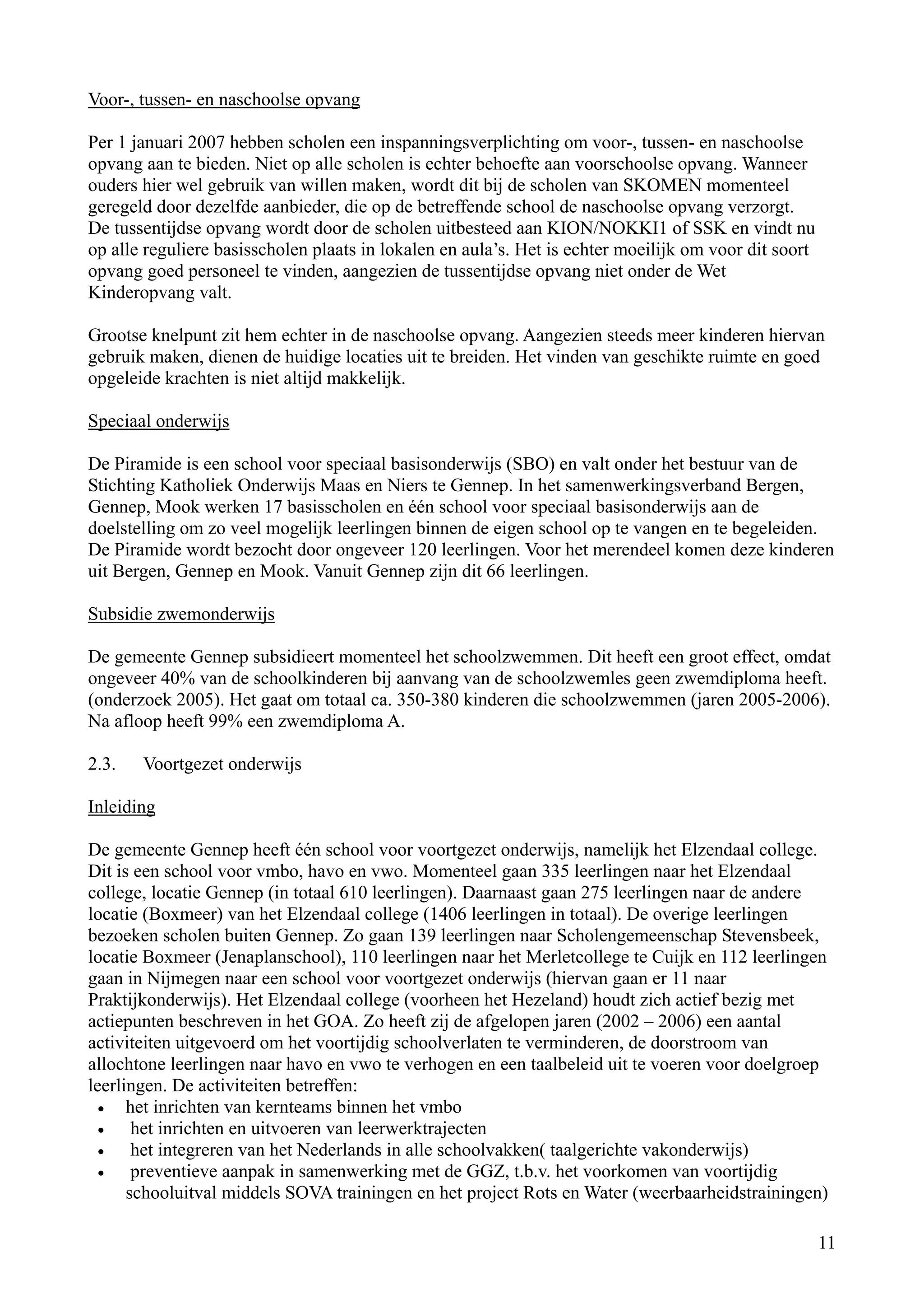 Voor-, tussen- en naschoolse opvang

Per 1 januari 2007 hebben scholen een inspanningsverplichting om voor-, tussen- en naschoolse
opvang aan te bieden. Niet op alle scholen is echter behoefte aan voorschoolse opvang. Wanneer
ouders hier wel gebruik van willen maken, wordt dit bij de scholen van SKOMEN momenteel
geregeld door dezelfde aanbieder, die op de betreffende school de naschoolse opvang verzorgt.
De tussentijdse opvang wordt door de scholen uitbesteed aan KION/NOKKI1 of SSK en vindt nu
op alle reguliere basisscholen plaats in lokalen en aula’s. Het is echter moeilijk om voor dit soort
opvang goed personeel te vinden, aangezien de tussentijdse opvang niet onder de Wet
Kinderopvang valt.

Grootse knelpunt zit hem echter in de naschoolse opvang. Aangezien steeds meer kinderen hiervan
gebruik maken, dienen de huidige locaties uit te breiden. Het vinden van geschikte ruimte en goed
opgeleide krachten is niet altijd makkelijk.

Speciaal onderwijs

De Piramide is een school voor speciaal basisonderwijs (SBO) en valt onder het bestuur van de
Stichting Katholiek Onderwijs Maas en Niers te Gennep. In het samenwerkingsverband Bergen,
Gennep, Mook werken 17 basisscholen en één school voor speciaal basisonderwijs aan de
doelstelling om zo veel mogelijk leerlingen binnen de eigen school op te vangen en te begeleiden.
De Piramide wordt bezocht door ongeveer 120 leerlingen. Voor het merendeel komen deze kinderen
uit Bergen, Gennep en Mook. Vanuit Gennep zijn dit 66 leerlingen.

Subsidie zwemonderwijs

De gemeente Gennep subsidieert momenteel het schoolzwemmen. Dit heeft een groot effect, omdat
ongeveer 40% van de schoolkinderen bij aanvang van de schoolzwemles geen zwemdiploma heeft.
(onderzoek 2005). Het gaat om totaal ca. 350-380 kinderen die schoolzwemmen (jaren 2005-2006).
Na afloop heeft 99% een zwemdiploma A.

2.3.   Voortgezet onderwijs

Inleiding

De gemeente Gennep heeft één school voor voortgezet onderwijs, namelijk het Elzendaal college.
Dit is een school voor vmbo, havo en vwo. Momenteel gaan 335 leerlingen naar het Elzendaal
college, locatie Gennep (in totaal 610 leerlingen). Daarnaast gaan 275 leerlingen naar de andere
locatie (Boxmeer) van het Elzendaal college (1406 leerlingen in totaal). De overige leerlingen
bezoeken scholen buiten Gennep. Zo gaan 139 leerlingen naar Scholengemeenschap Stevensbeek,
locatie Boxmeer (Jenaplanschool), 110 leerlingen naar het Merletcollege te Cuijk en 112 leerlingen
gaan in Nijmegen naar een school voor voortgezet onderwijs (hiervan gaan er 11 naar
Praktijkonderwijs). Het Elzendaal college (voorheen het Hezeland) houdt zich actief bezig met
actiepunten beschreven in het GOA. Zo heeft zij de afgelopen jaren (2002 – 2006) een aantal
activiteiten uitgevoerd om het voortijdig schoolverlaten te verminderen, de doorstroom van
allochtone leerlingen naar havo en vwo te verhogen en een taalbeleid uit te voeren voor doelgroep
leerlingen. De activiteiten betreffen:
  •   het inrichten van kernteams binnen het vmbo
  •    het inrichten en uitvoeren van leerwerktrajecten
  •    het integreren van het Nederlands in alle schoolvakken( taalgerichte vakonderwijs)
  •    preventieve aanpak in samenwerking met de GGZ, t.b.v. het voorkomen van voortijdig
      schooluitval middels SOVA trainingen en het project Rots en Water (weerbaarheidstrainingen)

                                                                                                       11
 