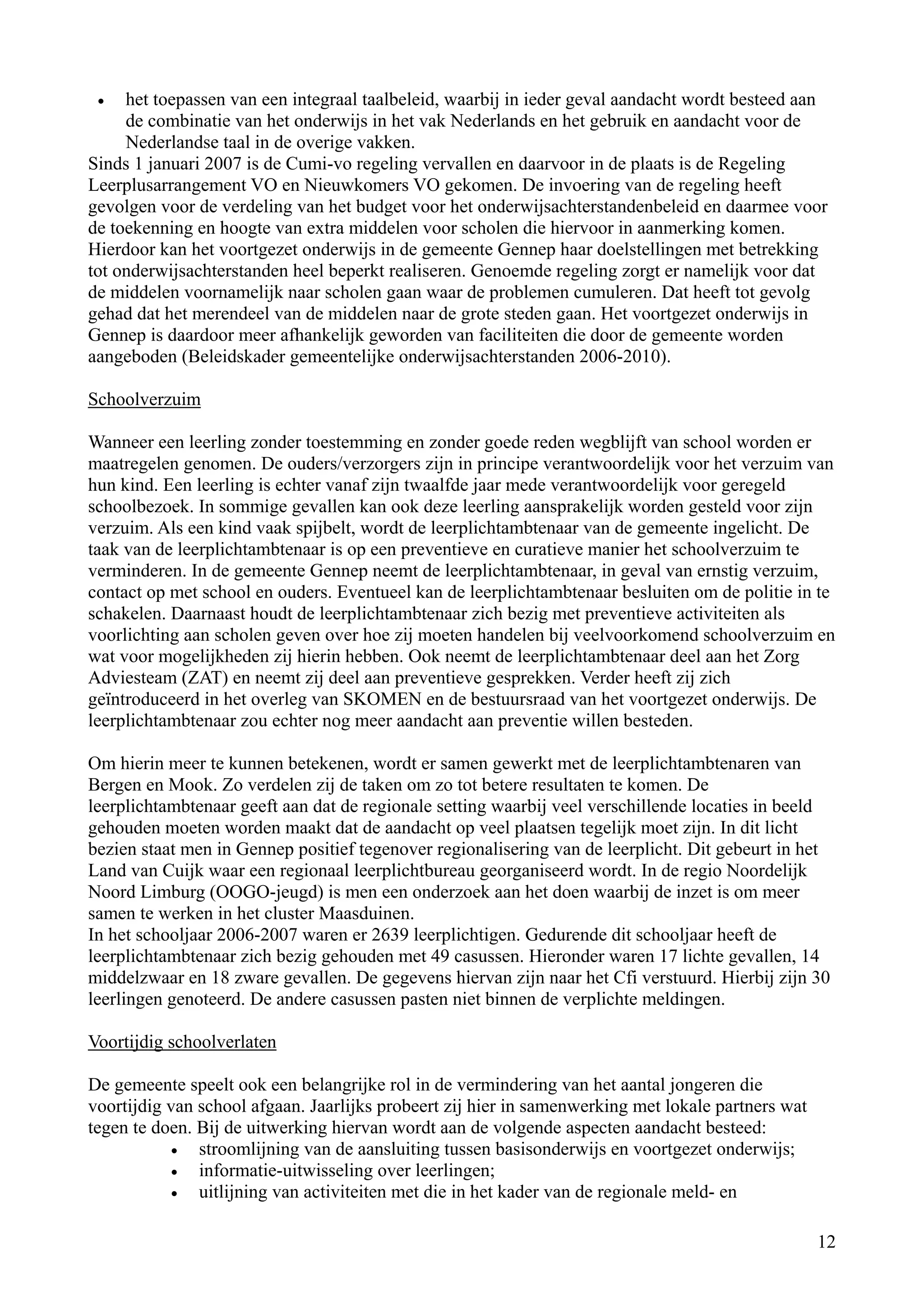 •   het toepassen van een integraal taalbeleid, waarbij in ieder geval aandacht wordt besteed aan
     de combinatie van het onderwijs in het vak Nederlands en het gebruik en aandacht voor de
     Nederlandse taal in de overige vakken.
Sinds 1 januari 2007 is de Cumi-vo regeling vervallen en daarvoor in de plaats is de Regeling
Leerplusarrangement VO en Nieuwkomers VO gekomen. De invoering van de regeling heeft
gevolgen voor de verdeling van het budget voor het onderwijsachterstandenbeleid en daarmee voor
de toekenning en hoogte van extra middelen voor scholen die hiervoor in aanmerking komen.
Hierdoor kan het voortgezet onderwijs in de gemeente Gennep haar doelstellingen met betrekking
tot onderwijsachterstanden heel beperkt realiseren. Genoemde regeling zorgt er namelijk voor dat
de middelen voornamelijk naar scholen gaan waar de problemen cumuleren. Dat heeft tot gevolg
gehad dat het merendeel van de middelen naar de grote steden gaan. Het voortgezet onderwijs in
Gennep is daardoor meer afhankelijk geworden van faciliteiten die door de gemeente worden
aangeboden (Beleidskader gemeentelijke onderwijsachterstanden 2006-2010).

Schoolverzuim

Wanneer een leerling zonder toestemming en zonder goede reden wegblijft van school worden er
maatregelen genomen. De ouders/verzorgers zijn in principe verantwoordelijk voor het verzuim van
hun kind. Een leerling is echter vanaf zijn twaalfde jaar mede verantwoordelijk voor geregeld
schoolbezoek. In sommige gevallen kan ook deze leerling aansprakelijk worden gesteld voor zijn
verzuim. Als een kind vaak spijbelt, wordt de leerplichtambtenaar van de gemeente ingelicht. De
taak van de leerplichtambtenaar is op een preventieve en curatieve manier het schoolverzuim te
verminderen. In de gemeente Gennep neemt de leerplichtambtenaar, in geval van ernstig verzuim,
contact op met school en ouders. Eventueel kan de leerplichtambtenaar besluiten om de politie in te
schakelen. Daarnaast houdt de leerplichtambtenaar zich bezig met preventieve activiteiten als
voorlichting aan scholen geven over hoe zij moeten handelen bij veelvoorkomend schoolverzuim en
wat voor mogelijkheden zij hierin hebben. Ook neemt de leerplichtambtenaar deel aan het Zorg
Adviesteam (ZAT) en neemt zij deel aan preventieve gesprekken. Verder heeft zij zich
geïntroduceerd in het overleg van SKOMEN en de bestuursraad van het voortgezet onderwijs. De
leerplichtambtenaar zou echter nog meer aandacht aan preventie willen besteden.

Om hierin meer te kunnen betekenen, wordt er samen gewerkt met de leerplichtambtenaren van
Bergen en Mook. Zo verdelen zij de taken om zo tot betere resultaten te komen. De
leerplichtambtenaar geeft aan dat de regionale setting waarbij veel verschillende locaties in beeld
gehouden moeten worden maakt dat de aandacht op veel plaatsen tegelijk moet zijn. In dit licht
bezien staat men in Gennep positief tegenover regionalisering van de leerplicht. Dit gebeurt in het
Land van Cuijk waar een regionaal leerplichtbureau georganiseerd wordt. In de regio Noordelijk
Noord Limburg (OOGO-jeugd) is men een onderzoek aan het doen waarbij de inzet is om meer
samen te werken in het cluster Maasduinen.
In het schooljaar 2006-2007 waren er 2639 leerplichtigen. Gedurende dit schooljaar heeft de
leerplichtambtenaar zich bezig gehouden met 49 casussen. Hieronder waren 17 lichte gevallen, 14
middelzwaar en 18 zware gevallen. De gegevens hiervan zijn naar het Cfi verstuurd. Hierbij zijn 30
leerlingen genoteerd. De andere casussen pasten niet binnen de verplichte meldingen.

Voortijdig schoolverlaten

De gemeente speelt ook een belangrijke rol in de vermindering van het aantal jongeren die
voortijdig van school afgaan. Jaarlijks probeert zij hier in samenwerking met lokale partners wat
tegen te doen. Bij de uitwerking hiervan wordt aan de volgende aspecten aandacht besteed:
            •  stroomlijning van de aansluiting tussen basisonderwijs en voortgezet onderwijs;
            •  informatie-uitwisseling over leerlingen;
            •  uitlijning van activiteiten met die in het kader van de regionale meld- en

                                                                                                    12
 
