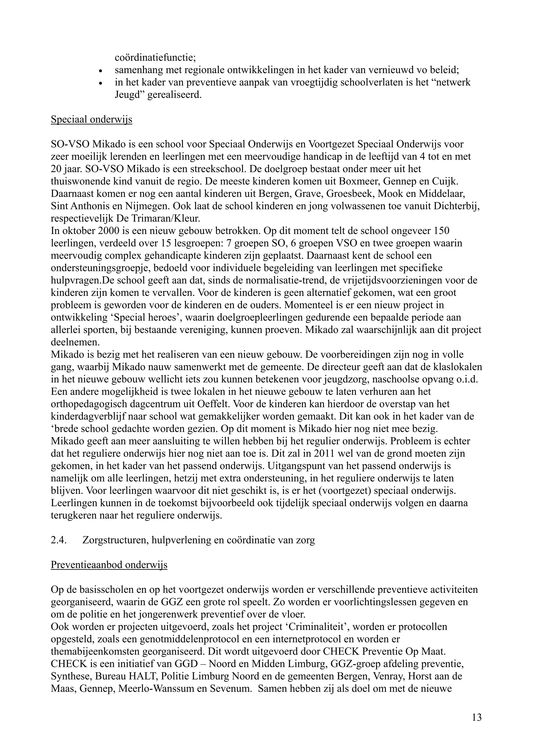 coördinatiefunctie;
           •   samenhang met regionale ontwikkelingen in het kader van vernieuwd vo beleid;
           •   in het kader van preventieve aanpak van vroegtijdig schoolverlaten is het “netwerk
               Jeugd” gerealiseerd.

Speciaal onderwijs

SO-VSO Mikado is een school voor Speciaal Onderwijs en Voortgezet Speciaal Onderwijs voor
zeer moeilijk lerenden en leerlingen met een meervoudige handicap in de leeftijd van 4 tot en met
20 jaar. SO-VSO Mikado is een streekschool. De doelgroep bestaat onder meer uit het
thuiswonende kind vanuit de regio. De meeste kinderen komen uit Boxmeer, Gennep en Cuijk.
Daarnaast komen er nog een aantal kinderen uit Bergen, Grave, Groesbeek, Mook en Middelaar,
Sint Anthonis en Nijmegen. Ook laat de school kinderen en jong volwassenen toe vanuit Dichterbij,
respectievelijk De Trimaran/Kleur.
In oktober 2000 is een nieuw gebouw betrokken. Op dit moment telt de school ongeveer 150
leerlingen, verdeeld over 15 lesgroepen: 7 groepen SO, 6 groepen VSO en twee groepen waarin
meervoudig complex gehandicapte kinderen zijn geplaatst. Daarnaast kent de school een
ondersteuningsgroepje, bedoeld voor individuele begeleiding van leerlingen met specifieke
hulpvragen.De school geeft aan dat, sinds de normalisatie-trend, de vrijetijdsvoorzieningen voor de
kinderen zijn komen te vervallen. Voor de kinderen is geen alternatief gekomen, wat een groot
probleem is geworden voor de kinderen en de ouders. Momenteel is er een nieuw project in
ontwikkeling ‘Special heroes’, waarin doelgroepleerlingen gedurende een bepaalde periode aan
allerlei sporten, bij bestaande vereniging, kunnen proeven. Mikado zal waarschijnlijk aan dit project
deelnemen.
Mikado is bezig met het realiseren van een nieuw gebouw. De voorbereidingen zijn nog in volle
gang, waarbij Mikado nauw samenwerkt met de gemeente. De directeur geeft aan dat de klaslokalen
in het nieuwe gebouw wellicht iets zou kunnen betekenen voor jeugdzorg, naschoolse opvang o.i.d.
Een andere mogelijkheid is twee lokalen in het nieuwe gebouw te laten verhuren aan het
orthopedagogisch dagcentrum uit Oeffelt. Voor de kinderen kan hierdoor de overstap van het
kinderdagverblijf naar school wat gemakkelijker worden gemaakt. Dit kan ook in het kader van de
‘brede school gedachte worden gezien. Op dit moment is Mikado hier nog niet mee bezig.
Mikado geeft aan meer aansluiting te willen hebben bij het regulier onderwijs. Probleem is echter
dat het reguliere onderwijs hier nog niet aan toe is. Dit zal in 2011 wel van de grond moeten zijn
gekomen, in het kader van het passend onderwijs. Uitgangspunt van het passend onderwijs is
namelijk om alle leerlingen, hetzij met extra ondersteuning, in het reguliere onderwijs te laten
blijven. Voor leerlingen waarvoor dit niet geschikt is, is er het (voortgezet) speciaal onderwijs.
Leerlingen kunnen in de toekomst bijvoorbeeld ook tijdelijk speciaal onderwijs volgen en daarna
terugkeren naar het reguliere onderwijs.

2.4.   Zorgstructuren, hulpverlening en coördinatie van zorg

Preventieaanbod onderwijs

Op de basisscholen en op het voortgezet onderwijs worden er verschillende preventieve activiteiten
georganiseerd, waarin de GGZ een grote rol speelt. Zo worden er voorlichtingslessen gegeven en
om de politie en het jongerenwerk preventief over de vloer.
Ook worden er projecten uitgevoerd, zoals het project ‘Criminaliteit’, worden er protocollen
opgesteld, zoals een genotmiddelenprotocol en een internetprotocol en worden er
themabijeenkomsten georganiseerd. Dit wordt uitgevoerd door CHECK Preventie Op Maat.
CHECK is een initiatief van GGD – Noord en Midden Limburg, GGZ-groep afdeling preventie,
Synthese, Bureau HALT, Politie Limburg Noord en de gemeenten Bergen, Venray, Horst aan de
Maas, Gennep, Meerlo-Wanssum en Sevenum. Samen hebben zij als doel om met de nieuwe

                                                                                                    13
 