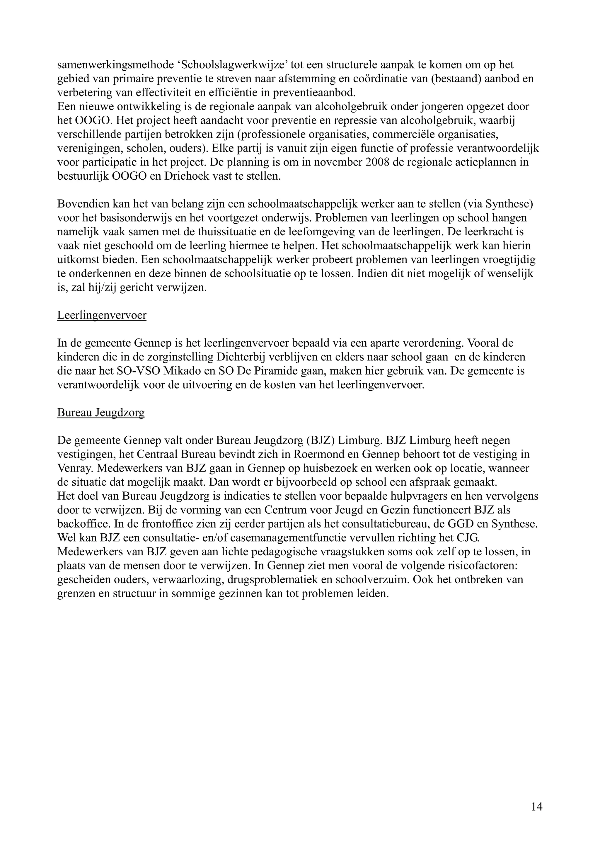 samenwerkingsmethode ‘Schoolslagwerkwijze’ tot een structurele aanpak te komen om op het
gebied van primaire preventie te streven naar afstemming en coördinatie van (bestaand) aanbod en
verbetering van effectiviteit en efficiëntie in preventieaanbod.
Een nieuwe ontwikkeling is de regionale aanpak van alcoholgebruik onder jongeren opgezet door
het OOGO. Het project heeft aandacht voor preventie en repressie van alcoholgebruik, waarbij
verschillende partijen betrokken zijn (professionele organisaties, commerciële organisaties,
verenigingen, scholen, ouders). Elke partij is vanuit zijn eigen functie of professie verantwoordelijk
voor participatie in het project. De planning is om in november 2008 de regionale actieplannen in
bestuurlijk OOGO en Driehoek vast te stellen.

Bovendien kan het van belang zijn een schoolmaatschappelijk werker aan te stellen (via Synthese)
voor het basisonderwijs en het voortgezet onderwijs. Problemen van leerlingen op school hangen
namelijk vaak samen met de thuissituatie en de leefomgeving van de leerlingen. De leerkracht is
vaak niet geschoold om de leerling hiermee te helpen. Het schoolmaatschappelijk werk kan hierin
uitkomst bieden. Een schoolmaatschappelijk werker probeert problemen van leerlingen vroegtijdig
te onderkennen en deze binnen de schoolsituatie op te lossen. Indien dit niet mogelijk of wenselijk
is, zal hij/zij gericht verwijzen.

Leerlingenvervoer

In de gemeente Gennep is het leerlingenvervoer bepaald via een aparte verordening. Vooral de
kinderen die in de zorginstelling Dichterbij verblijven en elders naar school gaan en de kinderen
die naar het SO-VSO Mikado en SO De Piramide gaan, maken hier gebruik van. De gemeente is
verantwoordelijk voor de uitvoering en de kosten van het leerlingenvervoer.

Bureau Jeugdzorg

De gemeente Gennep valt onder Bureau Jeugdzorg (BJZ) Limburg. BJZ Limburg heeft negen
vestigingen, het Centraal Bureau bevindt zich in Roermond en Gennep behoort tot de vestiging in
Venray. Medewerkers van BJZ gaan in Gennep op huisbezoek en werken ook op locatie, wanneer
de situatie dat mogelijk maakt. Dan wordt er bijvoorbeeld op school een afspraak gemaakt.
Het doel van Bureau Jeugdzorg is indicaties te stellen voor bepaalde hulpvragers en hen vervolgens
door te verwijzen. Bij de vorming van een Centrum voor Jeugd en Gezin functioneert BJZ als
backoffice. In de frontoffice zien zij eerder partijen als het consultatiebureau, de GGD en Synthese.
Wel kan BJZ een consultatie- en/of casemanagementfunctie vervullen richting het CJG.
Medewerkers van BJZ geven aan lichte pedagogische vraagstukken soms ook zelf op te lossen, in
plaats van de mensen door te verwijzen. In Gennep ziet men vooral de volgende risicofactoren:
gescheiden ouders, verwaarlozing, drugsproblematiek en schoolverzuim. Ook het ontbreken van
grenzen en structuur in sommige gezinnen kan tot problemen leiden.




                                                                                                    14
 