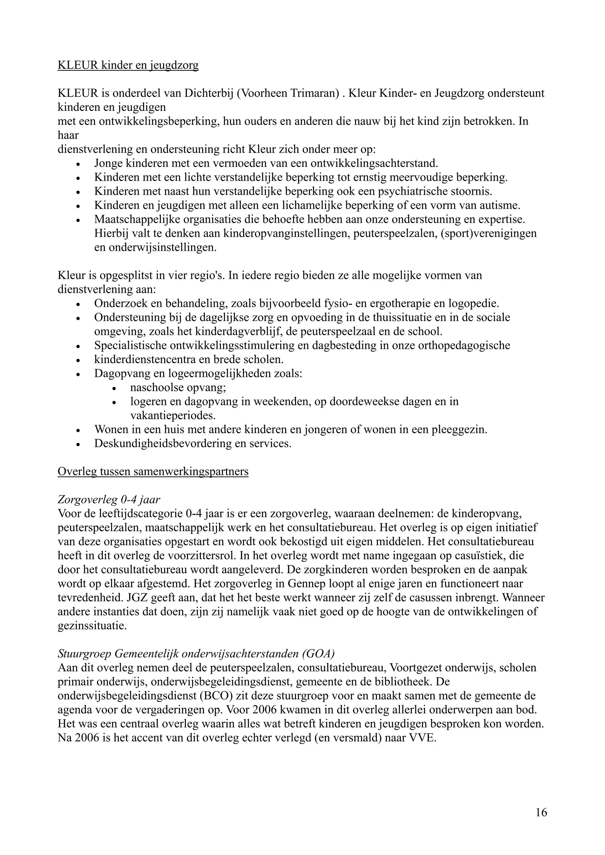 KLEUR kinder en jeugdzorg

KLEUR is onderdeel van Dichterbij (Voorheen Trimaran) . Kleur Kinder- en Jeugdzorg ondersteunt
kinderen en jeugdigen
met een ontwikkelingsbeperking, hun ouders en anderen die nauw bij het kind zijn betrokken. In
haar
dienstverlening en ondersteuning richt Kleur zich onder meer op:
    •  Jonge kinderen met een vermoeden van een ontwikkelingsachterstand.
    •  Kinderen met een lichte verstandelijke beperking tot ernstig meervoudige beperking.
    •  Kinderen met naast hun verstandelijke beperking ook een psychiatrische stoornis.
    •  Kinderen en jeugdigen met alleen een lichamelijke beperking of een vorm van autisme.
    •  Maatschappelijke organisaties die behoefte hebben aan onze ondersteuning en expertise.
       Hierbij valt te denken aan kinderopvanginstellingen, peuterspeelzalen, (sport)verenigingen
       en onderwijsinstellingen.

Kleur is opgesplitst in vier regio's. In iedere regio bieden ze alle mogelijke vormen van
dienstverlening aan:
    •  Onderzoek en behandeling, zoals bijvoorbeeld fysio- en ergotherapie en logopedie.
    •  Ondersteuning bij de dagelijkse zorg en opvoeding in de thuissituatie en in de sociale
       omgeving, zoals het kinderdagverblijf, de peuterspeelzaal en de school.
    •  Specialistische ontwikkelingsstimulering en dagbesteding in onze orthopedagogische
    •  kinderdienstencentra en brede scholen.
    •  Dagopvang en logeermogelijkheden zoals:
           •   naschoolse opvang;
           •   logeren en dagopvang in weekenden, op doordeweekse dagen en in
               vakantieperiodes.
    •  Wonen in een huis met andere kinderen en jongeren of wonen in een pleeggezin.
    •  Deskundigheidsbevordering en services.

Overleg tussen samenwerkingspartners

Zorgoverleg 0-4 jaar
Voor de leeftijdscategorie 0-4 jaar is er een zorgoverleg, waaraan deelnemen: de kinderopvang,
peuterspeelzalen, maatschappelijk werk en het consultatiebureau. Het overleg is op eigen initiatief
van deze organisaties opgestart en wordt ook bekostigd uit eigen middelen. Het consultatiebureau
heeft in dit overleg de voorzittersrol. In het overleg wordt met name ingegaan op casuïstiek, die
door het consultatiebureau wordt aangeleverd. De zorgkinderen worden besproken en de aanpak
wordt op elkaar afgestemd. Het zorgoverleg in Gennep loopt al enige jaren en functioneert naar
tevredenheid. JGZ geeft aan, dat het het beste werkt wanneer zij zelf de casussen inbrengt. Wanneer
andere instanties dat doen, zijn zij namelijk vaak niet goed op de hoogte van de ontwikkelingen of
gezinssituatie.

Stuurgroep Gemeentelijk onderwijsachterstanden (GOA)
Aan dit overleg nemen deel de peuterspeelzalen, consultatiebureau, Voortgezet onderwijs, scholen
primair onderwijs, onderwijsbegeleidingsdienst, gemeente en de bibliotheek. De
onderwijsbegeleidingsdienst (BCO) zit deze stuurgroep voor en maakt samen met de gemeente de
agenda voor de vergaderingen op. Voor 2006 kwamen in dit overleg allerlei onderwerpen aan bod.
Het was een centraal overleg waarin alles wat betreft kinderen en jeugdigen besproken kon worden.
Na 2006 is het accent van dit overleg echter verlegd (en versmald) naar VVE.




                                                                                                 16
 