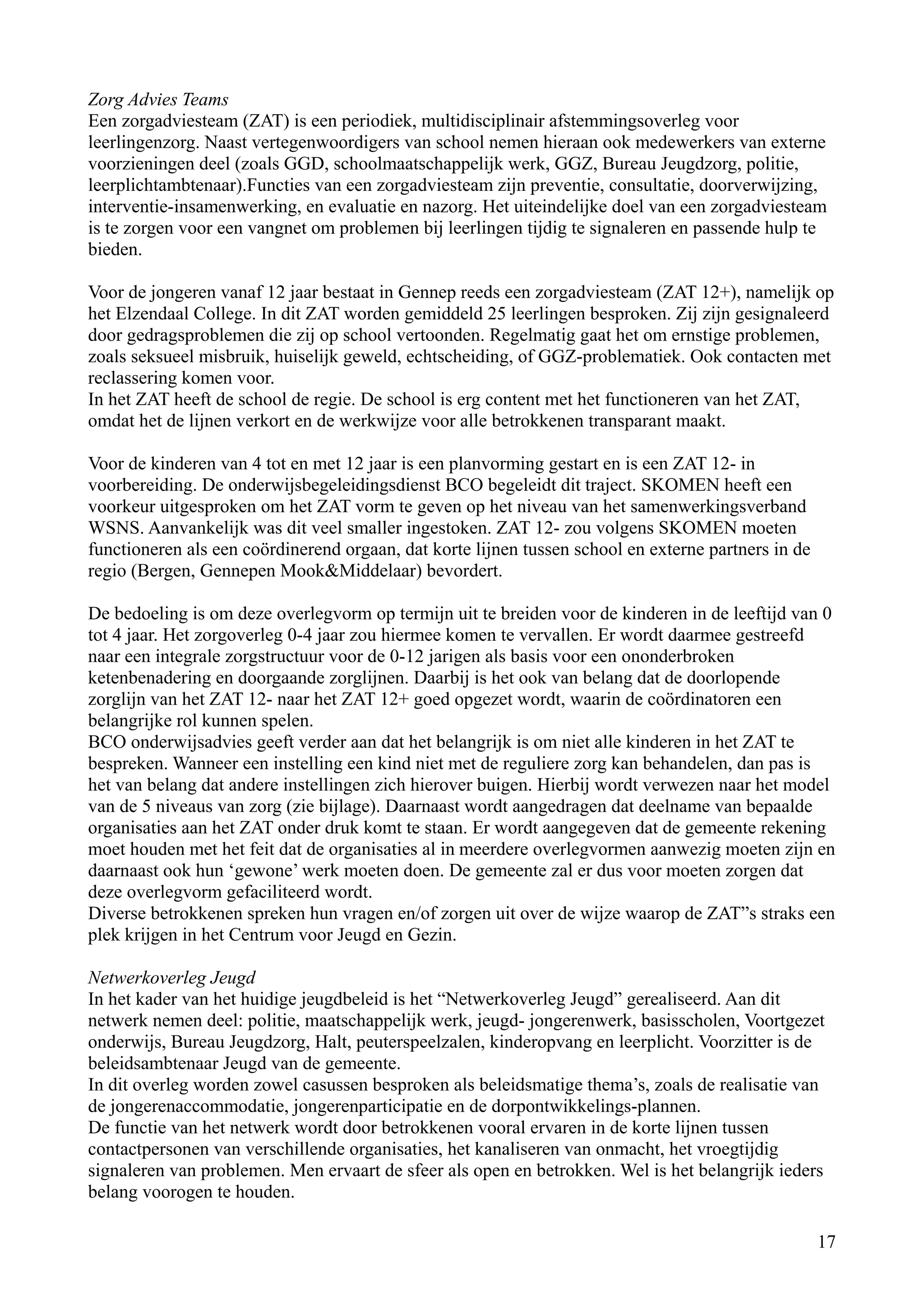 Zorg Advies Teams
Een zorgadviesteam (ZAT) is een periodiek, multidisciplinair afstemmingsoverleg voor
leerlingenzorg. Naast vertegenwoordigers van school nemen hieraan ook medewerkers van externe
voorzieningen deel (zoals GGD, schoolmaatschappelijk werk, GGZ, Bureau Jeugdzorg, politie,
leerplichtambtenaar).Functies van een zorgadviesteam zijn preventie, consultatie, doorverwijzing,
interventie-insamenwerking, en evaluatie en nazorg. Het uiteindelijke doel van een zorgadviesteam
is te zorgen voor een vangnet om problemen bij leerlingen tijdig te signaleren en passende hulp te
bieden.

Voor de jongeren vanaf 12 jaar bestaat in Gennep reeds een zorgadviesteam (ZAT 12+), namelijk op
het Elzendaal College. In dit ZAT worden gemiddeld 25 leerlingen besproken. Zij zijn gesignaleerd
door gedragsproblemen die zij op school vertoonden. Regelmatig gaat het om ernstige problemen,
zoals seksueel misbruik, huiselijk geweld, echtscheiding, of GGZ-problematiek. Ook contacten met
reclassering komen voor.
In het ZAT heeft de school de regie. De school is erg content met het functioneren van het ZAT,
omdat het de lijnen verkort en de werkwijze voor alle betrokkenen transparant maakt.

Voor de kinderen van 4 tot en met 12 jaar is een planvorming gestart en is een ZAT 12- in
voorbereiding. De onderwijsbegeleidingsdienst BCO begeleidt dit traject. SKOMEN heeft een
voorkeur uitgesproken om het ZAT vorm te geven op het niveau van het samenwerkingsverband
WSNS. Aanvankelijk was dit veel smaller ingestoken. ZAT 12- zou volgens SKOMEN moeten
functioneren als een coördinerend orgaan, dat korte lijnen tussen school en externe partners in de
regio (Bergen, Gennepen Mook&Middelaar) bevordert.

De bedoeling is om deze overlegvorm op termijn uit te breiden voor de kinderen in de leeftijd van 0
tot 4 jaar. Het zorgoverleg 0-4 jaar zou hiermee komen te vervallen. Er wordt daarmee gestreefd
naar een integrale zorgstructuur voor de 0-12 jarigen als basis voor een ononderbroken
ketenbenadering en doorgaande zorglijnen. Daarbij is het ook van belang dat de doorlopende
zorglijn van het ZAT 12- naar het ZAT 12+ goed opgezet wordt, waarin de coördinatoren een
belangrijke rol kunnen spelen.
BCO onderwijsadvies geeft verder aan dat het belangrijk is om niet alle kinderen in het ZAT te
bespreken. Wanneer een instelling een kind niet met de reguliere zorg kan behandelen, dan pas is
het van belang dat andere instellingen zich hierover buigen. Hierbij wordt verwezen naar het model
van de 5 niveaus van zorg (zie bijlage). Daarnaast wordt aangedragen dat deelname van bepaalde
organisaties aan het ZAT onder druk komt te staan. Er wordt aangegeven dat de gemeente rekening
moet houden met het feit dat de organisaties al in meerdere overlegvormen aanwezig moeten zijn en
daarnaast ook hun ‘gewone’ werk moeten doen. De gemeente zal er dus voor moeten zorgen dat
deze overlegvorm gefaciliteerd wordt.
Diverse betrokkenen spreken hun vragen en/of zorgen uit over de wijze waarop de ZAT”s straks een
plek krijgen in het Centrum voor Jeugd en Gezin.

Netwerkoverleg Jeugd
In het kader van het huidige jeugdbeleid is het “Netwerkoverleg Jeugd” gerealiseerd. Aan dit
netwerk nemen deel: politie, maatschappelijk werk, jeugd- jongerenwerk, basisscholen, Voortgezet
onderwijs, Bureau Jeugdzorg, Halt, peuterspeelzalen, kinderopvang en leerplicht. Voorzitter is de
beleidsambtenaar Jeugd van de gemeente.
In dit overleg worden zowel casussen besproken als beleidsmatige thema’s, zoals de realisatie van
de jongerenaccommodatie, jongerenparticipatie en de dorpontwikkelings-plannen.
De functie van het netwerk wordt door betrokkenen vooral ervaren in de korte lijnen tussen
contactpersonen van verschillende organisaties, het kanaliseren van onmacht, het vroegtijdig
signaleren van problemen. Men ervaart de sfeer als open en betrokken. Wel is het belangrijk ieders
belang voorogen te houden.

                                                                                                     17
 